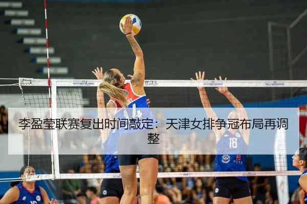 李盈莹联赛复出时间敲定：天津女排争冠布局再调整